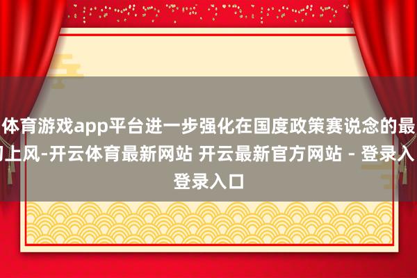 体育游戏app平台进一步强化在国度政策赛说念的最初上风-开云体育最新网站 开云最新官方网站 - 登录入口