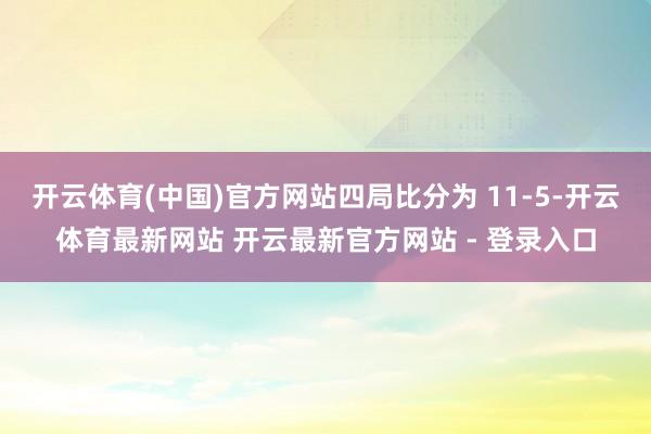 开云体育(中国)官方网站四局比分为 11-5-开云体育最新网站 开云最新官方网站 - 登录入口