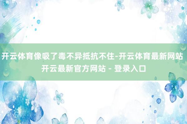开云体育像吸了毒不异抵抗不住-开云体育最新网站 开云最新官方网站 - 登录入口