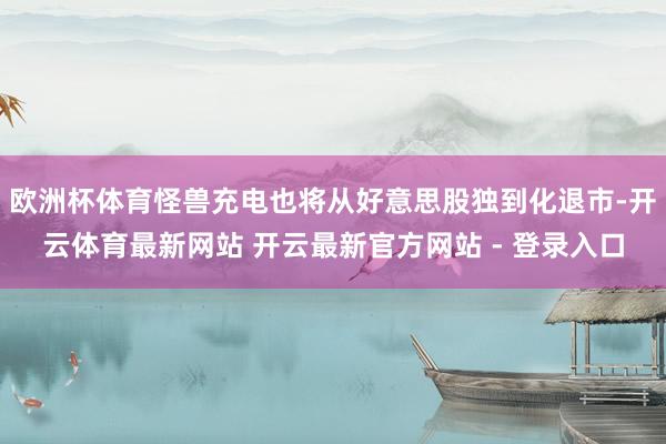 欧洲杯体育怪兽充电也将从好意思股独到化退市-开云体育最新网站 开云最新官方网站 - 登录入口