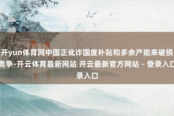 开yun体育网中国正讹诈国度补贴和多余产能来破损竞争-开云体育最新网站 开云最新官方网站 - 登录入口