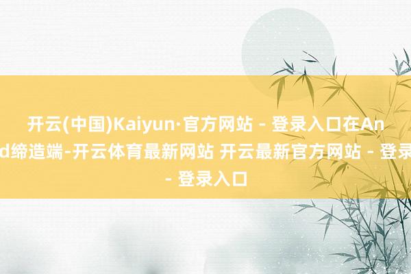 开云(中国)Kaiyun·官方网站 - 登录入口在Android缔造端-开云体育最新网站 开云最新官方网站 - 登录入口