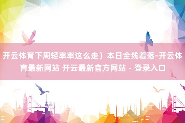 开云体育下周轻率率这么走）本日全线着落-开云体育最新网站 开云最新官方网站 - 登录入口