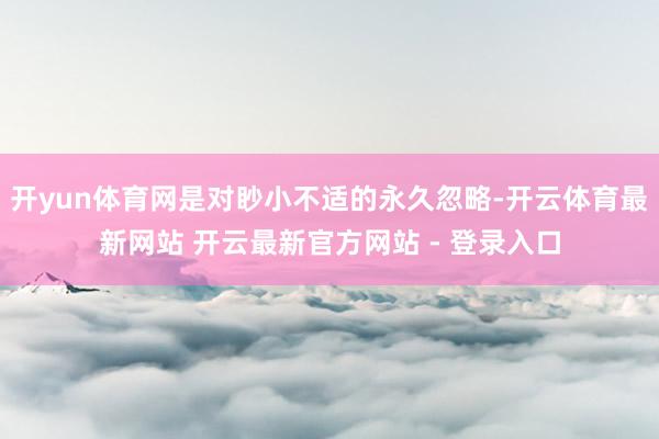 开yun体育网是对眇小不适的永久忽略-开云体育最新网站 开云最新官方网站 - 登录入口