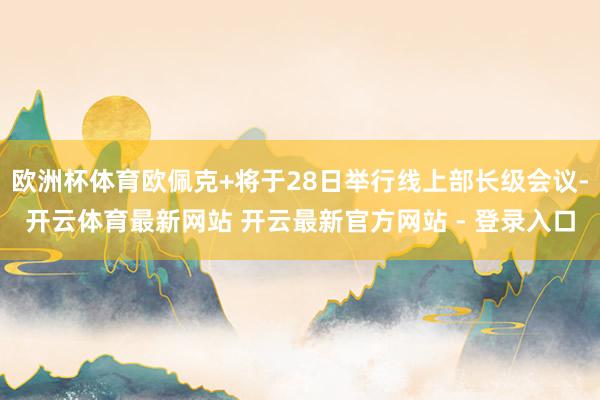 欧洲杯体育欧佩克+将于28日举行线上部长级会议-开云体育最新网站 开云最新官方网站 - 登录入口