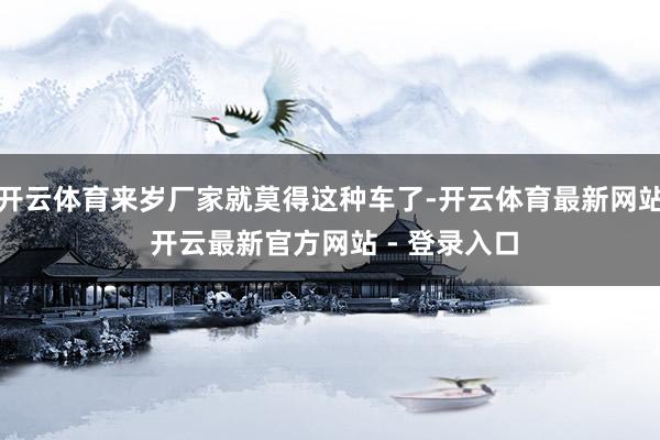 开云体育来岁厂家就莫得这种车了-开云体育最新网站 开云最新官方网站 - 登录入口