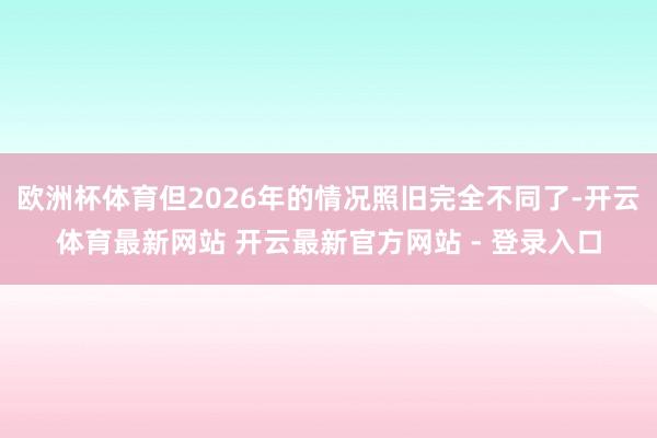 欧洲杯体育但2026年的情况照旧完全不同了-开云体育最新网站 开云最新官方网站 - 登录入口