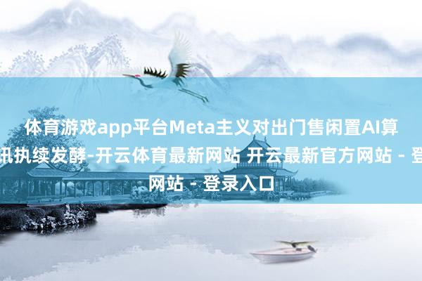 体育游戏app平台Meta主义对出门售闲置AI算力的音讯执续发酵-开云体育最新网站 开云最新官方网站 - 登录入口