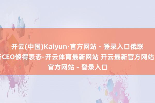 开云(中国)Kaiyun·官方网站 - 登录入口俄联邦储蓄银行CEO倏得表态-开云体育最新网站 开云最新官方网站 - 登录入口