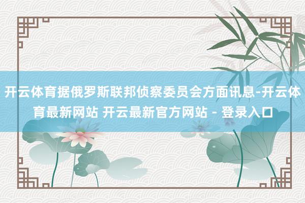 开云体育据俄罗斯联邦侦察委员会方面讯息-开云体育最新网站 开云最新官方网站 - 登录入口