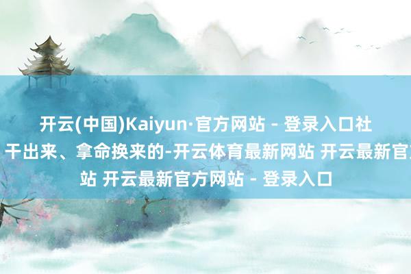 开云(中国)Kaiyun·官方网站 - 登录入口社会主义是拼出来、干出来、拿命换来的-开云体育最新网站 开云最新官方网站 - 登录入口